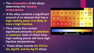  The of the alloys
determines the
 If the alloy contains a significant
amount of an element that has a
high melting point, it is likely to
have a high liquidus.
 Thus alloys that contain
significant amounts of palladium
or platinum, both of which have
high melting points will have high
liquidus temperatures.
 These alloys include the Pd-Cu-
Ga, Ag-Pd, and Au-Ag-Pt alloys.
 