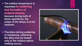  The solidus temperature is
important
,
because during both of
these operations, the
shape of the alloys is to be
retained.
 Therefore during soldering
or hardening- softening,
the alloy may be heated
only to the solidus before
melting occurs.
 