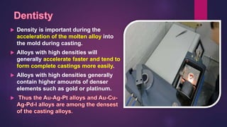  Density is important during the
acceleration of the molten alloy into
the mold during casting.
 Alloys with high densities will
generally accelerate faster and tend to
form complete castings more easily.
 Alloys with high densities generally
contain higher amounts of denser
elements such as gold or platinum.

 