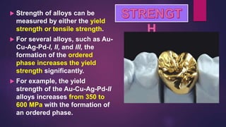  Strength of alloys can be
measured by either the yield
strength or tensile strength.
 For several alloys, such as Au-
Cu-Ag-Pd-I, II, and III, the
formation of the ordered
phase increases the yield
strength significantly.
 For example, the yield
strength of the Au-Cu-Ag-Pd-II
alloys increases from 350 to
600 MPa with the formation of
an ordered phase.
 