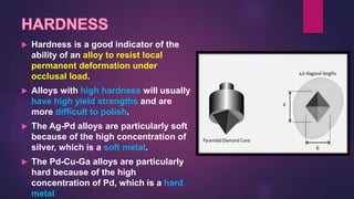  Hardness is a good indicator of the
ability of an alloy to resist local
permanent deformation under
occlusal load.
 Alloys with high hardness will usually
have high yield strengths and are
more difficult to polish.
 The Ag-Pd alloys are particularly soft
because of the high concentration of
silver, which is a soft metal.
 The Pd-Cu-Ga alloys are particularly
hard because of the high
concentration of Pd, which is a hard
metal
 