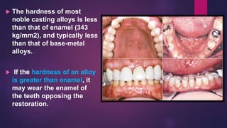  The hardness of most
noble casting alloys is less
than that of enamel (343
kg/mm2), and typically less
than that of base-metal
alloys.
 If the hardness of an alloy
is greater than enamel, it
may wear the enamel of
the teeth opposing the
restoration.
 