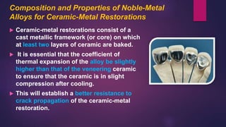 Composition and Properties of Noble-Metal
Alloys for Ceramic-Metal Restorations
 Ceramic-metal restorations consist of a
cast metallic framework (or core) on which
at least two layers of ceramic are baked.
 It is essential that the coefficient of
thermal expansion of the alloy be slightly
higher than that of the veneering ceramic
to ensure that the ceramic is in slight
compression after cooling.
 This will establish a better resistance to
crack propagation of the ceramic-metal
restoration.
 