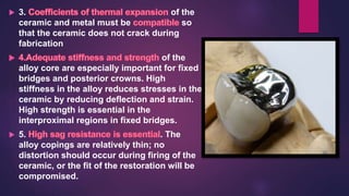  3. of the
ceramic and metal must be so
that the ceramic does not crack during
fabrication
of the
alloy core are especially important for fixed
bridges and posterior crowns. High
stiffness in the alloy reduces stresses in the
ceramic by reducing deflection and strain.
High strength is essential in the
interproximal regions in fixed bridges.
 5. . The
alloy copings are relatively thin; no
distortion should occur during firing of the
ceramic, or the fit of the restoration will be
compromised.
 