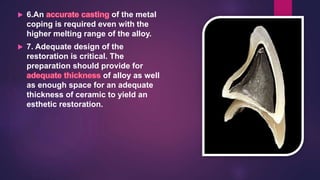  6.An of the metal
coping is required even with the
higher melting range of the alloy.
 7. Adequate design of the
restoration is critical. The
preparation should provide for
of alloy as well
as enough space for an adequate
thickness of ceramic to yield an
esthetic restoration.
 