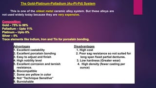 The Gold-Platinum-Palladium (Au-Pt-Pd) System
This is one of the oldest metal ceramic alloy system. But these alloys are
not used widely today because they are very expensive.
Advantages Disadvantages
1. Excellent castability 1. High cost
2. Excellent porcelain bonding 2. Poor sag resistance so not suited for
3. Easy to adjust and finish long span fixed partial dentures.
4. High nobility level 3. Low hardness (Greater wear)
5. Excellent corrosion and tarnish 4. High density (fewer casting per
resistance. ounce)
6. Biocompatible
7. Some are yellow in color
8. Not “Technique Sensitive”
9. Burnishable
 