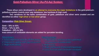 These alloys were developed in an attempt to overcome the major limitations in the gold-platinum-
palladium system (mainly poor sag resistance, low hardness & high cost)
Two variations on the basic combination of gold, palladium and silver were created and are
identified as either high-silver or low-silver group.
(High Silver Group):
Gold – 39% to 53%
Silver – 12% to 22%
Palladium – 25% to 35%
trace amount of oxidizable elements are added for porcelain bonding.
 
