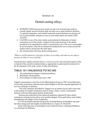 Seminar on
Dental casting alloys
 INTRODUCTION because pure metals are apt to be soft and many tends to
corrode rapidly and also because high cost their use is quite limited in dentistry.
To optimize properties, most metals commonly used in dentistry are mixtures of
two or more metallic elements or one or more metal and/or non metals (THE
ALLOY).
 CASTING is one of the most widely used methods for fabrication of metal
restorations out of the mouth. A pattern of lost tooth structure or the dental
prosthesis to be reproduced in metal is constructed in wax. The wax is surrounded
by an investment. After the investment has hardened the wax is removed and the
molten metal is forced into the mold space.
 My seminar deals with these dental casting alloys.
“What we will be tomorrow is because of what we are today, and what we are today is
because of what we were yesterday”.
Somebody haws rightly said that History is the best teacher and a brief description of the
evolution of the currently marketed alloys is appropriate to understand the rationale for
the development of the wide variety of alloy formulations.
TABLE 19-1 ANUSAVICE PG NO 565
1. The technological changes of dental prostheses.
2. Metallurgic advancements.
3. Price changes of noble metals since 1968
Taggart’s presentation to the New York Odontological Group in 1907 on the fabrication
of cast inlay restorations often has been acknowledged as the first reported application of
lost wax technique in dentistry.
The inlay technique described by Taggart was an instant success and it soon lead
to the casting of complex restorations such as inlays, onlays, crowns, fixed partial
dentures and removable partial denture frameworks.
Because pure gold did not have physical properties required for those dental
restorations existing jewelry alloys were quickly adopted. These gold alloys were further
strengthened with copper, silver or platinum.
In 1932 the dental materials Group at the National Bureau of Standards surveyed
the alloys being used and roughly classified them as a Type I, II, III and IV.
In the following years several patents were issued for alloys containing Palladium,
as a substitute for Platinum.
 