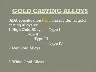 GOLD CASTING ALLOYS
 ADA specification No. 5 classify dental gold
casting alloys as:
1. High Gold Alloys Type I
Type II
Type III
Type IV
2.Low Gold Alloys
3.White Gold Alloys
 