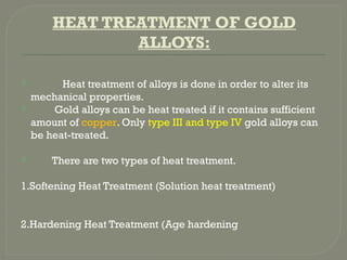 HEAT TREATMENT OF GOLD
ALLOYS:
 Heat treatment of alloys is done in order to alter its
mechanical properties.
 Gold alloys can be heat treated if it contains sufficient
amount of copper. Only type III and type IV gold alloys can
be heat-treated.
 There are two types of heat treatment.
1.Softening Heat Treatment (Solution heat treatment)
2.Hardening Heat Treatment (Age hardening
 