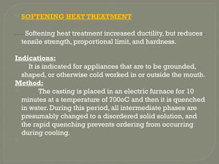  SOFTENING HEAT TREATMENT
Softening heat treatment increased ductility, but reduces
tensile strength, proportional limit, and hardness.
Indications:
It is indicated for appliances that are to be grounded,
shaped, or otherwise cold worked in or outside the mouth.
Method:
 The casting is placed in an electric furnace for 10
minutes at a temperature of 700oC and then it is quenched
in water. During this period, all intermediate phases are
presumably changed to a disordered solid solution, and
the rapid quenching prevents ordering from occurring
during cooling.

 