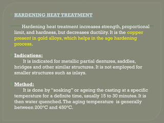  HARDENING HEAT TREATMENT
Hardening heat treatment increases strength, proportional
limit, and hardness, but decreases ductility. It is the copper
present in gold alloys, which helps in the age hardening
process.
 Indications:
It is indicated for metallic partial dentures, saddles,
bridges and other similar structures. It is not employed for
smaller structures such as inlays.
 Method:
It is done by “soaking” or ageing the casting at a specific
temperature for a definite time, usually 15 to 30 minutes. It is
then water quenched.The aging temperature is generally
between 200°C and 450°C.
 