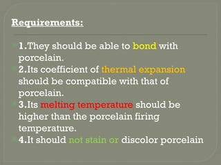 Requirements:
1.They should be able to bond with
porcelain.
2.Its coefficient of thermal expansion
should be compatible with that of
porcelain.
3.Its melting temperature should be
higher than the porcelain firing
temperature.
4.It should not stain or discolor porcelain
 