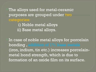 The alloys used for metal-ceramic
purposes are grouped under two
categories:
i) Noble metal alloys
ii) Base metal alloys.
In case of noble metal alloys for porcelain
bonding , addition of 1% base metals
(iron, indium, tin etc.) increases porcelain-
metal bond strength, which is due to
formation of an oxide film on its surface.
 