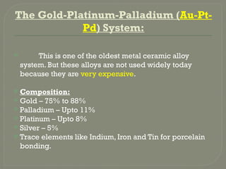 The Gold-Platinum-Palladium (Au-Pt-
Pd) System:
 This is one of the oldest metal ceramic alloy
system. But these alloys are not used widely today
because they are very expensive.
 Composition:
 Gold – 75% to 88%
 Palladium – Upto 11%
 Platinum – Upto 8%
 Silver – 5%
 Trace elements like Indium, Iron and Tin for porcelain
bonding.
 