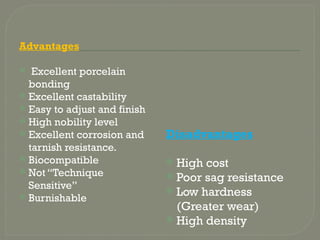 Advantages
 Excellent porcelain
bonding
 Excellent castability
 Easy to adjust and finish
 High nobility level
 Excellent corrosion and
tarnish resistance.
 Biocompatible
 Not “Technique
Sensitive”
 Burnishable
Disadvantages
 High cost
 Poor sag resistance
 Low hardness
(Greater wear)
 High density
 