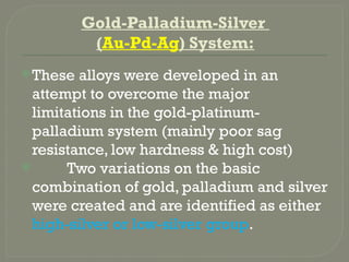 Gold-Palladium-Silver
(Au-Pd-Ag) System:
These alloys were developed in an
attempt to overcome the major
limitations in the gold-platinum-
palladium system (mainly poor sag
resistance, low hardness & high cost)
 Two variations on the basic
combination of gold, palladium and silver
were created and are identified as either
high-silver or low-silver group.
 