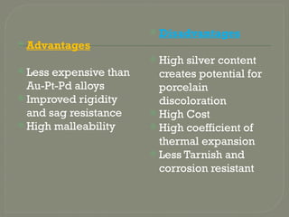 Advantages
 Less expensive than
Au-Pt-Pd alloys
 Improved rigidity
and sag resistance
 High malleability
 Disadvantages
 High silver content
creates potential for
porcelain
discoloration
 High Cost
 High coefficient of
thermal expansion
 Less Tarnish and
corrosion resistant
 
