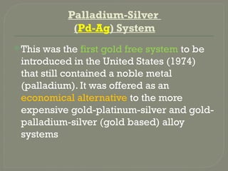 Palladium-Silver
(Pd-Ag) System
This was the first gold free system to be
introduced in the United States (1974)
that still contained a noble metal
(palladium). It was offered as an
economical alternative to the more
expensive gold-platinum-silver and gold-
palladium-silver (gold based) alloy
systems
 