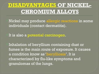 DISADVANTAGES OF NICKEL-
CHROMIUM ALLOYS
Nickel may produce allergic reactions in some
individuals (contact dermatitis).
It is also a potential carcinogen.
Inhalation of beryllium containing dust or
fumes is the main route of exposure. It causes
a condition know as ‘berylliosis’. It is
characterized by flu-like symptoms and
granulomas of the lungs.
 
