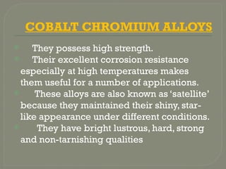 COBALT CHROMIUM ALLOYS
 They possess high strength.
 Their excellent corrosion resistance
especially at high temperatures makes
them useful for a number of applications.
 These alloys are also known as ‘satellite’
because they maintained their shiny, star-
like appearance under different conditions.
 They have bright lustrous, hard, strong
and non-tarnishing qualities
 