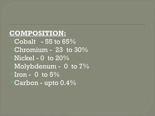 COMPOSITION:
Cobalt - 55 to 65%
Chromium - 23 to 30%
Nickel - 0 to 20%
Molybdenum - 0 to 7%
Iron - 0 to 5%
Carbon - upto 0.4%
 
