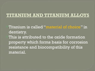TITANIUM AND TITANIUM ALLOYS
Titanium is called “material of choice” in
dentistry.
This is attributed to the oxide formation
property which forms basis for corrosion
resistance and biocompatibility of this
material.
 