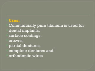 Uses:
Commercially pure titanium is used for
dental implants,
surface coatings,
crowns,
partial dentures,
complete dentures and
orthodontic wires
 