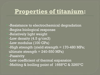 Properties of titanium:
 -Resistance to electrochemical degradation
 -Begins biological response
 -Relatively light weight
 -Low density (4.5 g/cm3)
 -Low modulus (100 GPa)
 -High strength (yield strength = 170-480 MPa;
ultimate strength = 240-550 MPa)
 -Passivity
 -Low coefficient of thermal expansion
 -Melting & boiling point of 1668°C & 3260°C
 