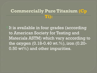 Commercially Pure Titanium (Cp
Ti):
It is available in four grades (according
to American Society for Testing and
Materials ASTM) which vary according to
the oxygen (0.18-0.40 wt.%), iron (0.20-
0.50 wt%) and other impurities.
 