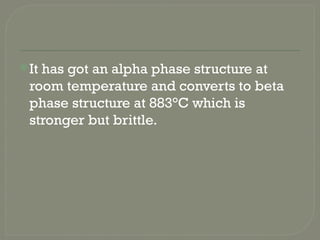 It has got an alpha phase structure at
room temperature and converts to beta
phase structure at 883°C which is
stronger but brittle.
 