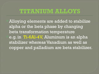 TITANIUM ALLOYS
Alloying elements are added to stabilize
alpha or the beta phase by changing
beta transformation temperature
e.g. in Ti-6Al-4V, Aluminum is an alpha
stabilizer whereas Vanadium as well as
copper and palladium are beta stabilizer.
 
