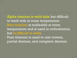 Alpha titanium is weld able but difficult
to work with at room temperature.
Beta titanium is malleable at room
temperature and is used in orthodontics,
but is difficult to weld.
Pure titanium is used to cast crowns,
partial denture, and complete denture.
 