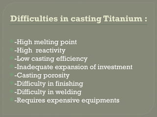 Difficulties in casting Titanium :
-High melting point
-High reactivity
-Low casting efficiency
-Inadequate expansion of investment
-Casting porosity
-Difficulty in finishing
-Difficulty in welding
-Requires expensive equipments
 