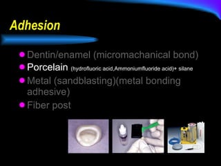 Adhesion Dentin/enamel (micromachanical bond) Porcelain  (hydrofluoric acid,Ammoniumfluoride acid)+ silane Metal (sandblasting)(metal bonding adhesive) Fiber post 