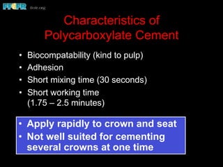 Characteristics of
Polycarboxylate Cement
•  Biocompatability (kind to pulp)
•  Adhesion
•  Short mixing time (30 seconds)
•  Short working time
(1.75 – 2.5 minutes)
•  Apply rapidly to crown and seat
•  Not well suited for cementing
several crowns at one time
 
