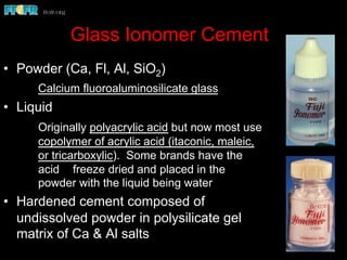 Glass Ionomer Cement
•  Powder (Ca, Fl, Al, SiO2)
Calcium fluoroaluminosilicate glass
•  Liquid
Originally polyacrylic acid but now most use
copolymer of acrylic acid (itaconic, maleic,
or tricarboxylic). Some brands have the
acid freeze dried and placed in the
powder with the liquid being water
•  Hardened cement composed of
undissolved powder in polysilicate gel
matrix of Ca & Al salts
 