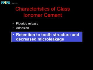 Characteristics of Glass
Ionomer Cement
•  Fluoride release
•  Adhesion
•  Retention to tooth structure and
decreased microleakage
 