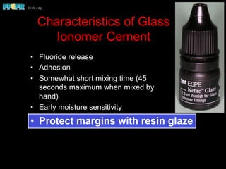 Characteristics of Glass
Ionomer Cement
•  Fluoride release
•  Adhesion
•  Somewhat short mixing time (45
seconds maximum when mixed by
hand)
•  Early moisture sensitivity
•  Protect margins with resin glaze
 