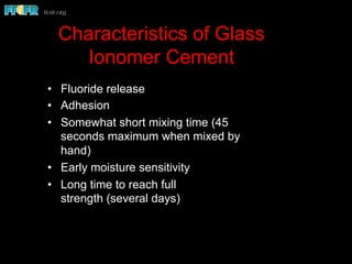 Characteristics of Glass
Ionomer Cement
•  Fluoride release
•  Adhesion
•  Somewhat short mixing time (45
seconds maximum when mixed by
hand)
•  Early moisture sensitivity
•  Long time to reach full
strength (several days)
 