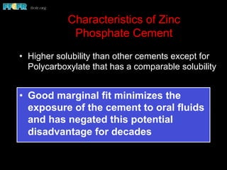 Characteristics of Zinc
Phosphate Cement
•  Higher solubility than other cements except for
Polycarboxylate that has a comparable solubility
•  Good marginal fit minimizes the
exposure of the cement to oral fluids
and has negated this potential
disadvantage for decades
 