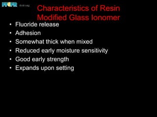 Characteristics of Resin
Modified Glass Ionomer
•  Fluoride release
•  Adhesion
•  Somewhat thick when mixed
•  Reduced early moisture sensitivity
•  Good early strength
•  Expands upon setting
 