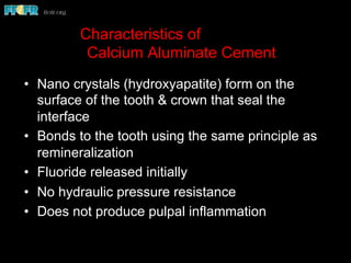 Characteristics of
Calcium Aluminate Cement
•  Nano crystals (hydroxyapatite) form on the
surface of the tooth & crown that seal the
interface
•  Bonds to the tooth using the same principle as
remineralization
•  Fluoride released initially
•  No hydraulic pressure resistance
•  Does not produce pulpal inflammation
 