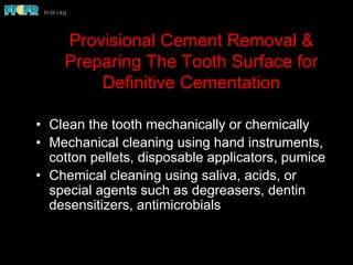 Provisional Cement Removal &
Preparing The Tooth Surface for
Definitive Cementation
•  Clean the tooth mechanically or chemically
•  Mechanical cleaning using hand instruments,
cotton pellets, disposable applicators, pumice
•  Chemical cleaning using saliva, acids, or
special agents such as degreasers, dentin
desensitizers, antimicrobials
 