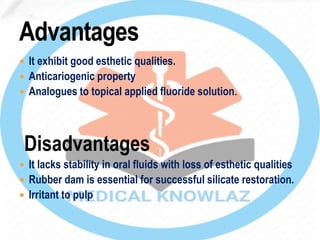  It exhibit good esthetic qualities.
 Anticariogenic property
 Analogues to topical applied fluoride solution.
Disadvantages
 It lacks stability in oral fluids with loss of esthetic qualities
 Rubber dam is essential for successful silicate restoration.
 Irritant to pulp
 