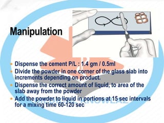  Dispense the cement P/L : 1.4 gm / 0.5ml
 Divide the powder in one corner of the glass slab into
increments depending on product.
 Dispense the correct amount of liquid, to area of the
slab away from the powder
 Add the powder to liquid in portions at 15 sec intervals
for a mixing time 60-120 sec
 