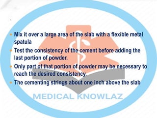  Mix it over a large area of the slab with a flexible metal
spatula
 Test the consistency of the cement before adding the
last portion of powder.
 Only part of that portion of powder may be necessary to
reach the desired consistency.
 The cementing strings about one inch above the slab
 