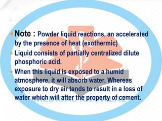 Note : Powder liquid reactions, an accelerated
by the presence of heat (exothermic)
 Liquid consists of partially centralized dilute
phosphoric acid.
 When this liquid is exposed to a humid
atmosphere, it will absorb water. Whereas
exposure to dry air tends to result in a loss of
water which will after the property of cement.
 