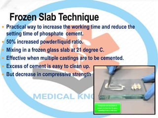 Practical way to increase the working time and reduce the
setting time of phosphate cement.
 50% increased powder/liquid ratio.
 Mixing in a frozen glass slab at 21 degree C.
 Effective when multiple castings are to be cemented.
 Excess of cement is easy to clean up.
 But decrease in compressive strength.
 