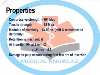  Compressive strength – 104 Mpa
 Tensile strength – 55 Mpa
 Modulus of elasticity – 13.7Gpa (stiff & resistance to
deformity)
 Retention is mechanical
 At insertion PH at 2 min -2
 at 24 hrs – 5.5
 Damage to pulp occurs during first few hrs of insertion
 